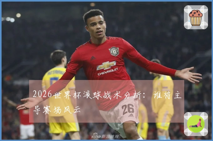 2026世界杯滚球战术分析：谁将主导赛场风云